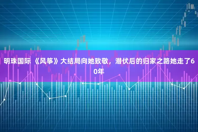 明珠国际 《风筝》大结局向她致敬，潜伏后的归家之路她走了60年