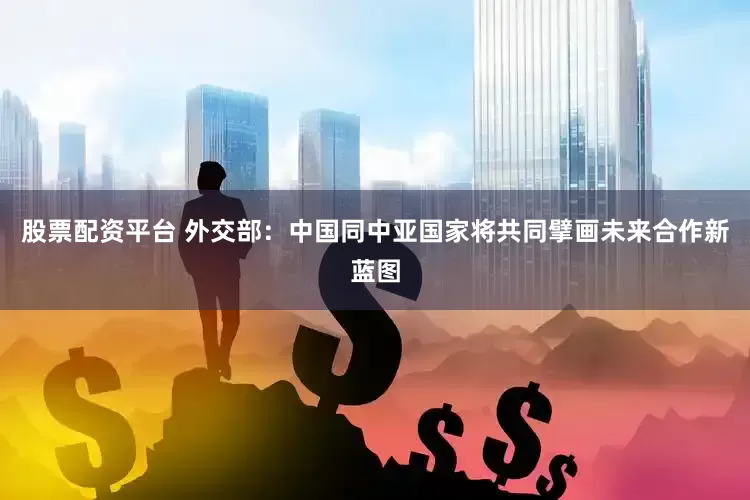 股票配资平台 外交部：中国同中亚国家将共同擘画未来合作新蓝图