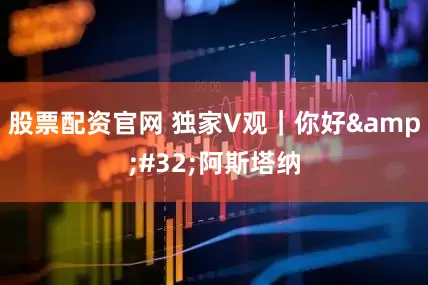 股票配资官网 独家V观｜你好&#32;阿斯塔纳