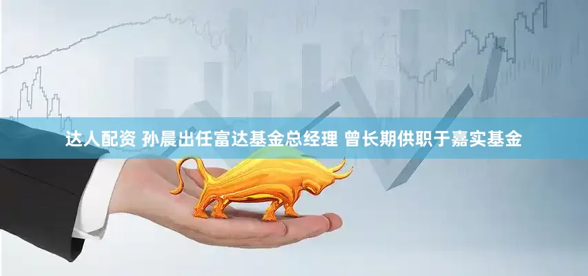 达人配资 孙晨出任富达基金总经理 曾长期供职于嘉实基金