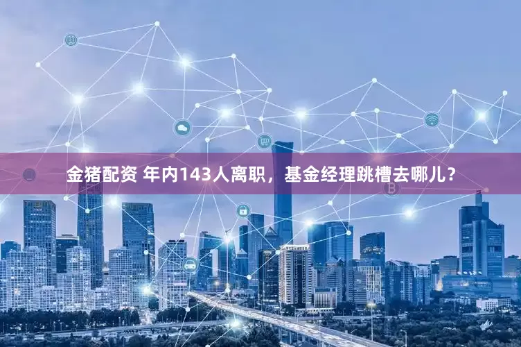 金猪配资 年内143人离职，基金经理跳槽去哪儿？