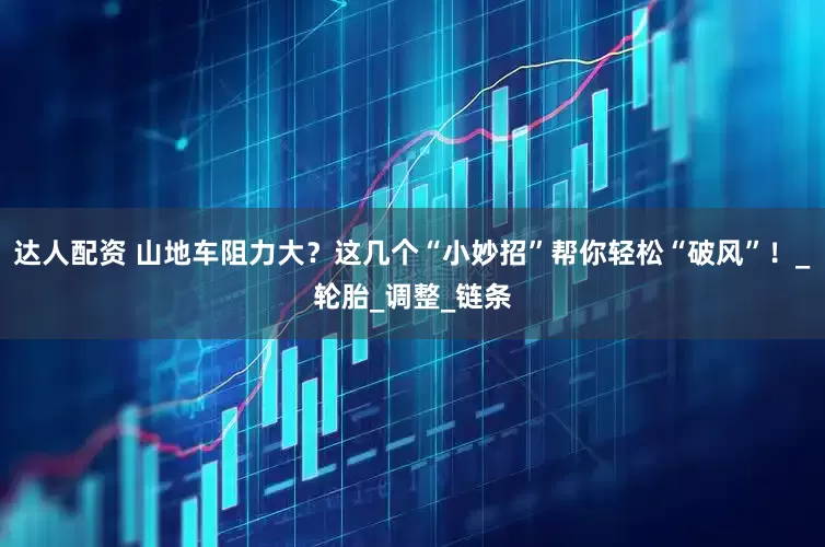 达人配资 山地车阻力大？这几个“小妙招”帮你轻松“破风”！_轮胎_调整_链条