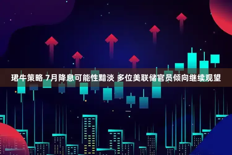 珺牛策略 7月降息可能性黯淡 多位美联储官员倾向继续观望