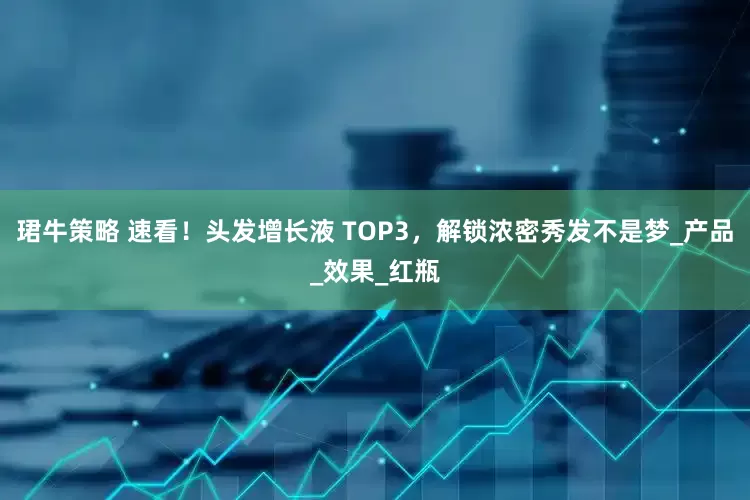 珺牛策略 速看！头发增长液 TOP3，解锁浓密秀发不是梦_产品_效果_红瓶
