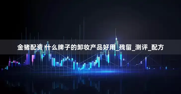 金猪配资 什么牌子的卸妆产品好用_残留_测评_配方