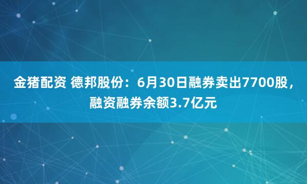 金猪配资 德邦股份：6月30日融券卖出7700股，融资融券余额3.7亿元