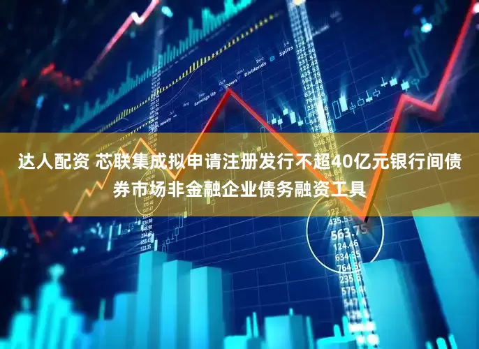 达人配资 芯联集成拟申请注册发行不超40亿元银行间债券市场非金融企业债务融资工具