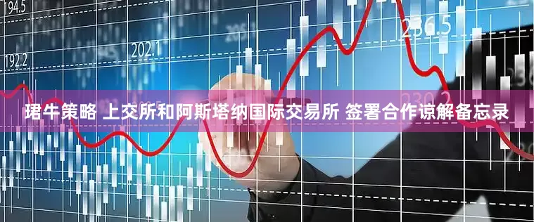 珺牛策略 上交所和阿斯塔纳国际交易所 签署合作谅解备忘录