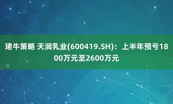 珺牛策略 天润乳业(600419.SH)：上半年预亏1800万元至2600万元