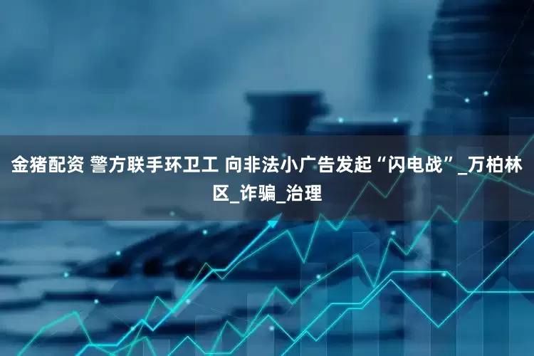 金猪配资 警方联手环卫工 向非法小广告发起“闪电战”_万柏林区_诈骗_治理