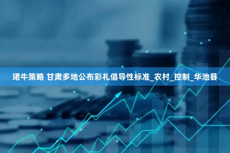 珺牛策略 甘肃多地公布彩礼倡导性标准_农村_控制_华池县