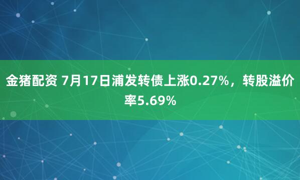 金猪配资 7月17日浦发转债上涨0.27%，转股溢价率5.69%