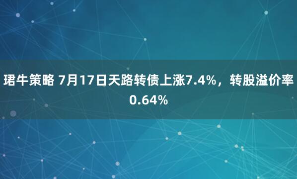 珺牛策略 7月17日天路转债上涨7.4%，转股溢价率0.64%