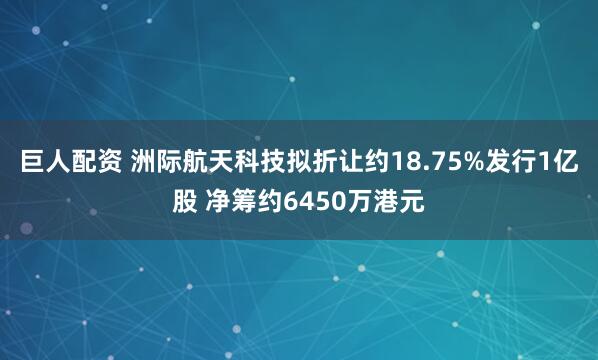 巨人配资 洲际航天科技拟折让约18.75%发行1亿股 净筹约6450万港元