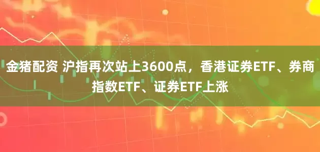 金猪配资 沪指再次站上3600点，香港证券ETF、券商指数ETF、证券ETF上涨