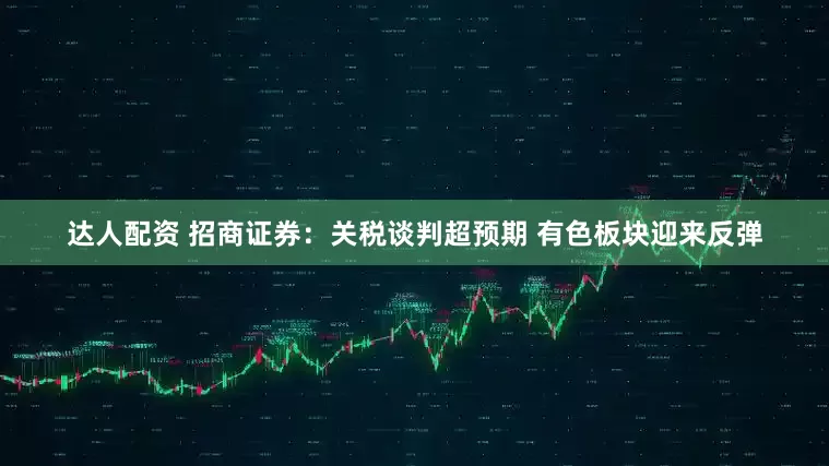 达人配资 招商证券:关税谈判超预期 有色板块迎来反弹