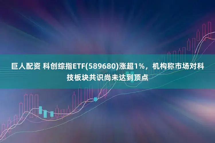 巨人配资 科创综指ETF(589680)涨超1%，机构称市场对科技板块共识尚未达到顶点