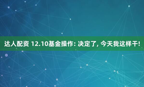 达人配资 12.10基金操作: 决定了, 今天我这样干!